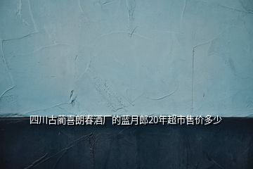 四川古蔺喜朗春酒厂的蓝月郎20年超市售价多少