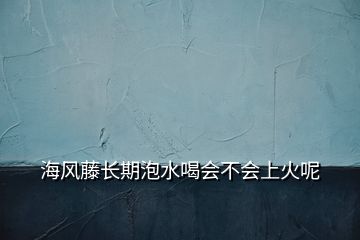 海风藤长期泡水喝会不会上火呢