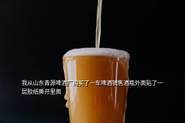 我从山东青源啤酒厂购买了一车啤酒销售酒瓶外面贴了一层胶纸撕开里面