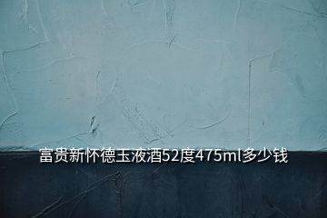 富贵新怀德玉液酒52度475ml多少钱