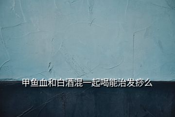 甲鱼血和白酒混一起喝能治发痧么