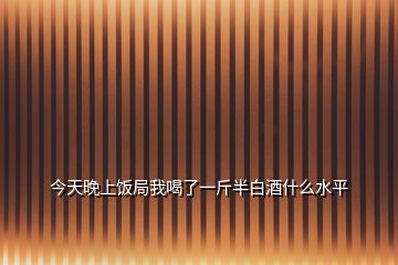 今天晚上饭局我喝了一斤半白酒什么水平