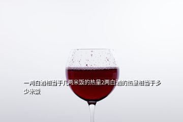 一两白酒相当于几两米饭的热量2两白酒的热量相当于多少米饭