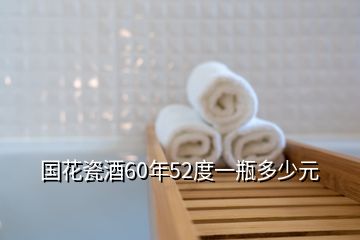 国花瓷酒60年52度一瓶多少元