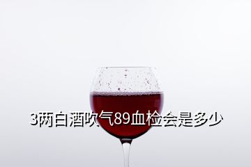 3两白酒吹气89血检会是多少