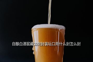 自酿白酒窖藏如何封装坛口用什么封怎么封