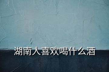 湖南人喜欢喝什么酒