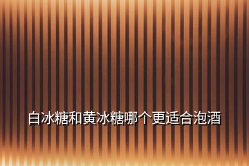 白冰糖和黄冰糖哪个更适合泡酒