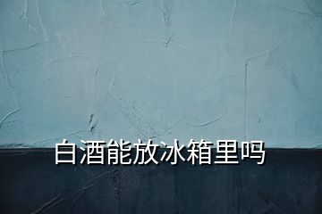 白酒能放冰箱里吗