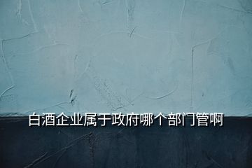 白酒企业属于政府哪个部门管啊