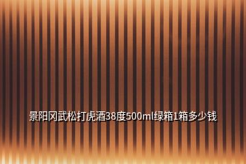 景阳冈武松打虎酒38度500ml绿箱1箱多少钱