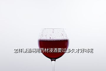 怎样浸酒啊用药材浸酒要过多久才好喝呢