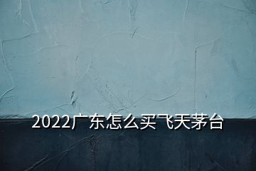 2022广东怎么买飞天茅台