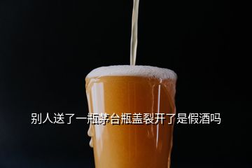 别人送了一瓶茅台瓶盖裂开了是假酒吗