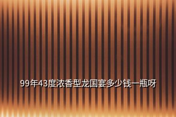 99年43度浓香型龙国宴多少钱一瓶呀