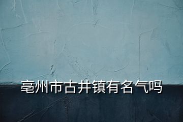 亳州市古井镇有名气吗