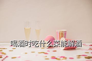 喝酒时吃什么菜能解酒