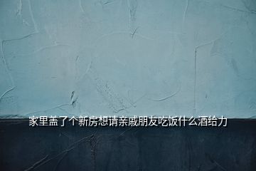 家里盖了个新房想请亲戚朋友吃饭什么酒给力