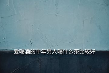 爱喝酒的中年男人喝什么茶比较好