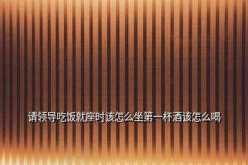 请领导吃饭就座时该怎么坐第一杯酒该怎么喝