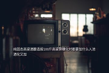 纯固态高粱酒酿造按100斤高粱算糖化时都要加什么入池酒化又加