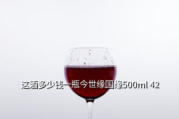 这酒多少钱一瓶今世缘国缘500ml 42