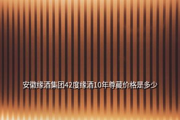 安徽缘酒集团42度缘酒10年尊藏价格是多少