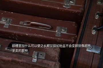 醪糟里加什么可以使之长期甘甜如贻且不会变醉就像超市里卖的那种