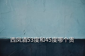 西凤酒53度和45度哪个贵