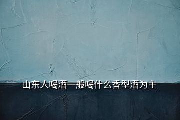 山东人喝酒一般喝什么香型酒为主