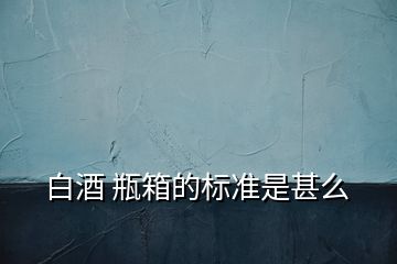 白酒 瓶箱的标准是甚么