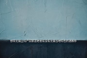 想带无锡土特产回家送老爸有没有无锡当地特色的酒推荐