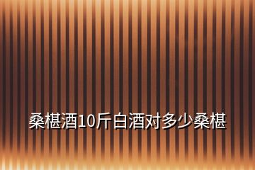 桑椹酒10斤白酒对多少桑椹