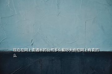 现在在网上卖酒水的公司多么紫砂大曲在网上有卖的么