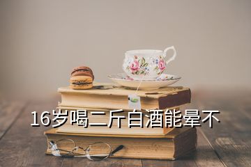 16岁喝二斤白酒能晕不