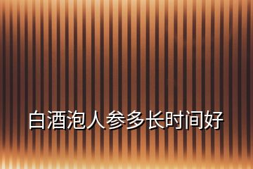 白酒泡人参多长时间好