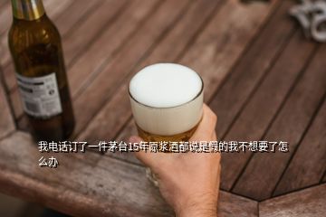 我电话订了一件茅台15年原浆酒都说是假的我不想要了怎么办