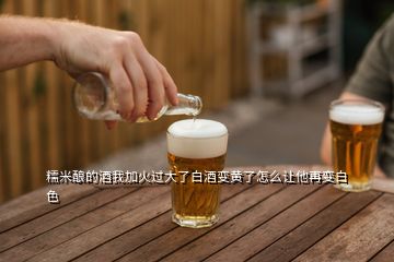 糯米酿的酒我加火过大了白酒变黄了怎么让他再变白色