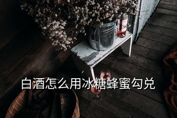 白酒怎么用冰糖蜂蜜勾兑