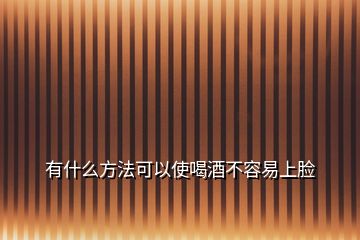 有什么方法可以使喝酒不容易上脸