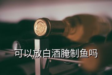 可以放白酒腌制鱼吗