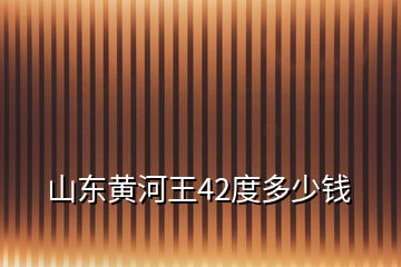 山东黄河王42度多少钱