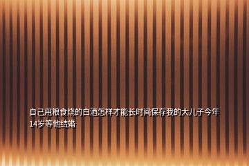 自己用粮食烧的白酒怎样才能长时间保存我的大儿子今年14岁等他结婚