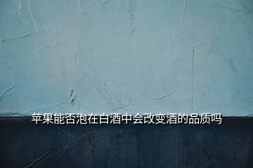 苹果能否泡在白酒中会改变酒的品质吗