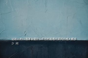 这瓶1L的53度茅台是什么年份的能看出来吗价格大概多少  问