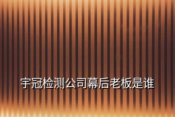 宇冠检测公司幕后老板是谁