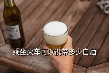 乘坐火车可以携带多少白酒