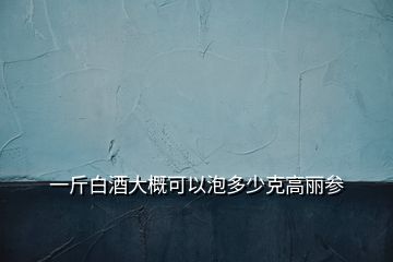 一斤白酒大概可以泡多少克高丽参