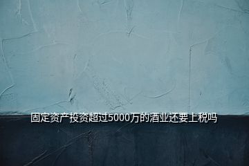 固定资产投资超过5000万的酒业还要上税吗