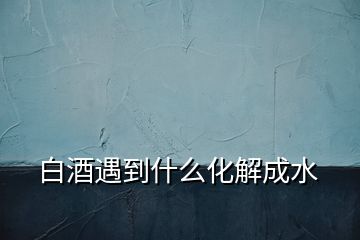 白酒遇到什么化解成水